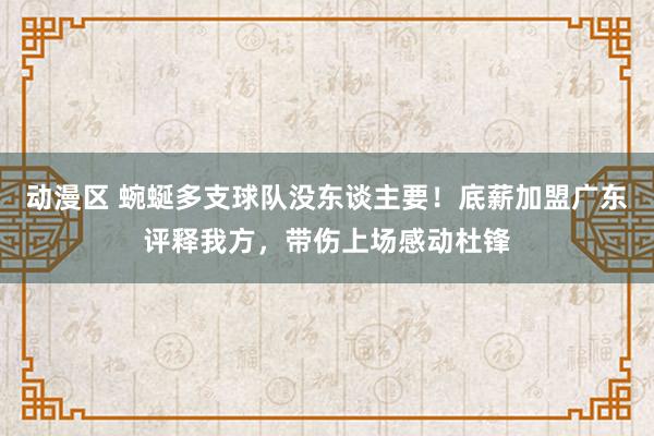 动漫区 蜿蜒多支球队没东谈主要！底薪加盟广东评释我方，带伤上场感动杜锋