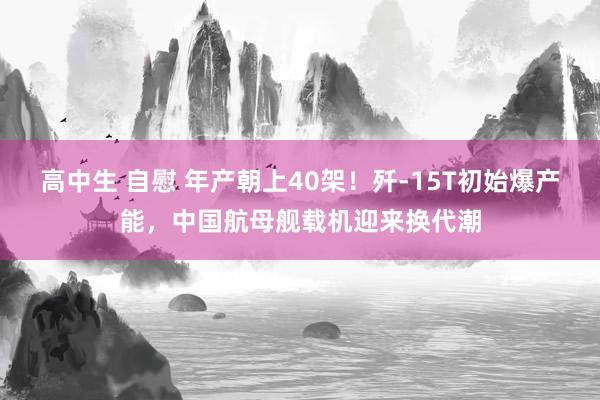 高中生 自慰 年产朝上40架！歼-15T初始爆产能，中国航母舰载机迎来换代潮