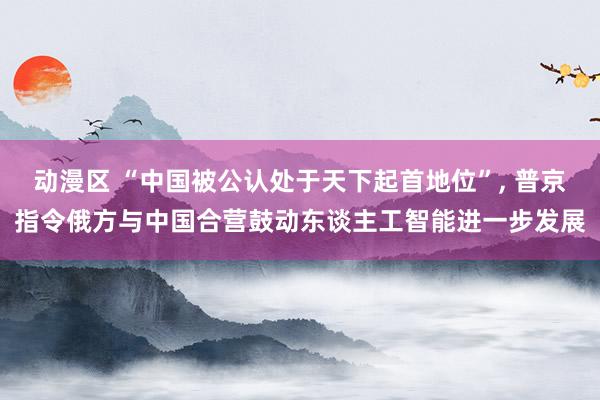 动漫区 “中国被公认处于天下起首地位”， 普京指令俄方与中国合营鼓动东谈主工智能进一步发展