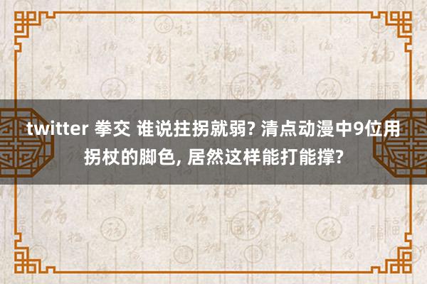 twitter 拳交 谁说拄拐就弱? 清点动漫中9位用拐杖的脚色， 居然这样能打能撑?