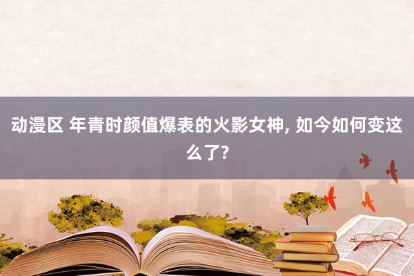 动漫区 年青时颜值爆表的火影女神， 如今如何变这么了?