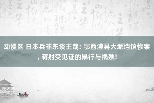 动漫区 日本兵非东谈主哉: 鄂西澧县大堰垱镇惨案， 蒋射受见证的暴行与祸殃!