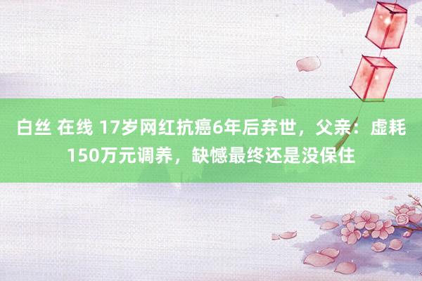 白丝 在线 17岁网红抗癌6年后弃世，父亲：虚耗150万元调养，缺憾最终还是没保住