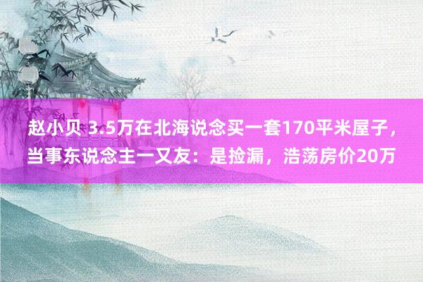 赵小贝 3.5万在北海说念买一套170平米屋子，当事东说念主一又友：是捡漏，浩荡房价20万