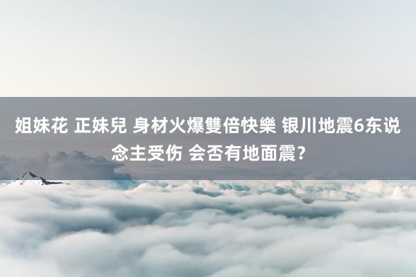 姐妹花 正妹兒 身材火爆雙倍快樂 银川地震6东说念主受伤 会否有地面震？