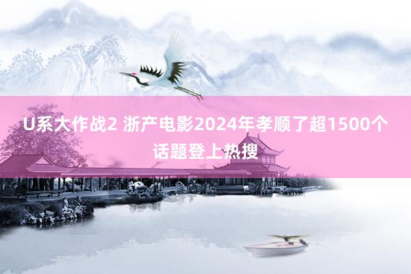 U系大作战2 浙产电影2024年孝顺了超1500个话题登上热搜