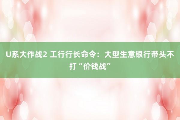 U系大作战2 工行行长命令：大型生意银行带头不打“价钱战”