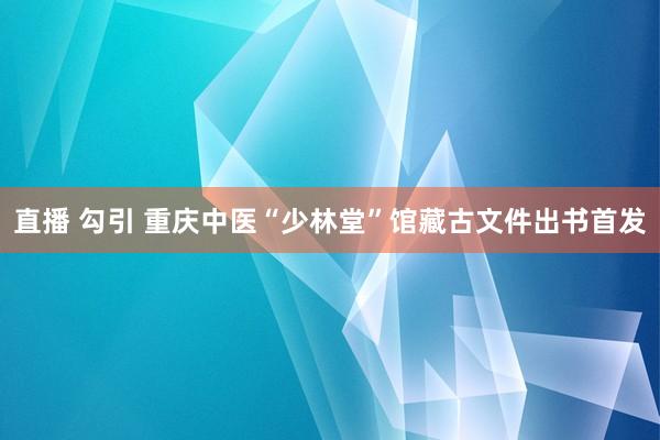 直播 勾引 重庆中医“少林堂”馆藏古文件出书首发