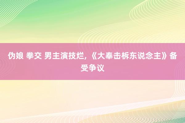 伪娘 拳交 男主演技烂， 《大奉击柝东说念主》备受争议