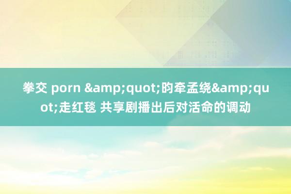 拳交 porn &quot;昀牵孟绕&quot;走红毯 共享剧播出后对活命的调动