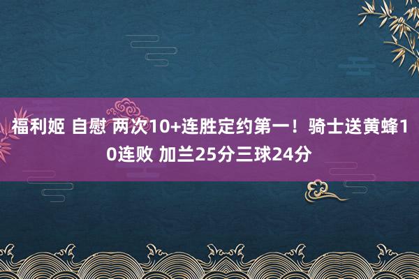 福利姬 自慰 两次10+连胜定约第一！骑士送黄蜂10连败 加兰25分三球24分