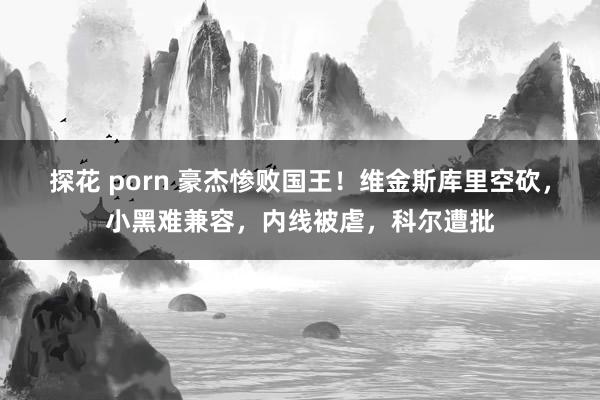 探花 porn 豪杰惨败国王！维金斯库里空砍，小黑难兼容，内线被虐，科尔遭批