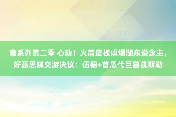 鑫系列第二季 心动！火箭篮板虐爆湖东说念主，好意思媒交游决议：伍德+首瓜代巨兽凯斯勒