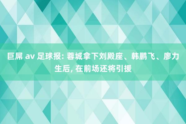 巨屌 av 足球报: 蓉城拿下刘殿座、韩鹏飞、廖力生后， 在前场还将引援