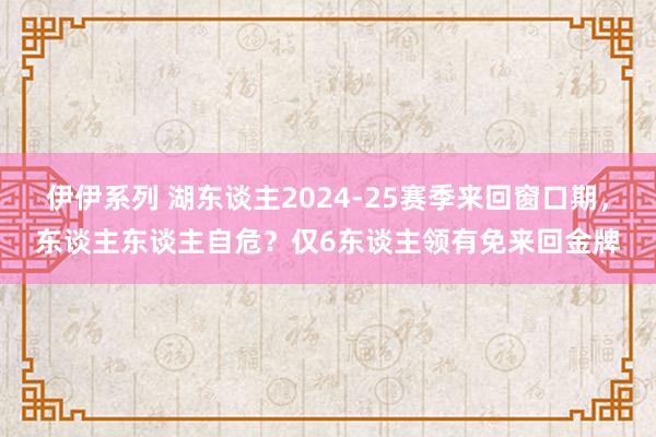 伊伊系列 湖东谈主2024-25赛季来回窗口期，东谈主东谈主自危？仅6东谈主领有免来回金牌