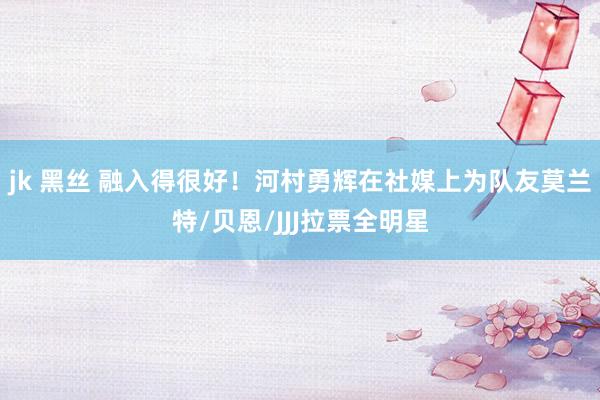 jk 黑丝 融入得很好！河村勇辉在社媒上为队友莫兰特/贝恩/JJJ拉票全明星