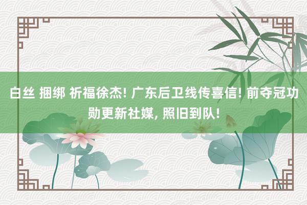 白丝 捆绑 祈福徐杰! 广东后卫线传喜信! 前夺冠功勋更新社媒， 照旧到队!