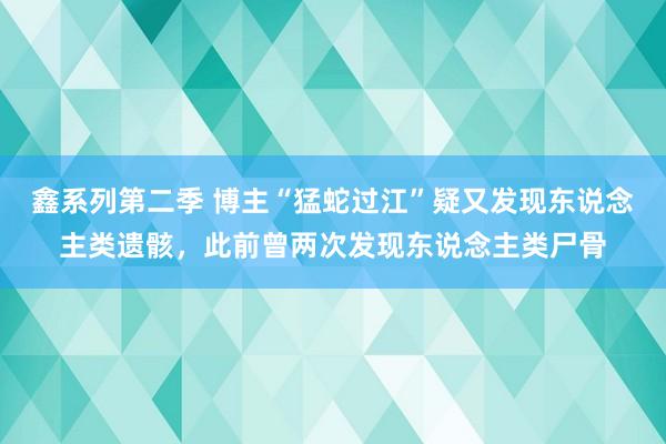 鑫系列第二季 博主“猛蛇过江”疑又发现东说念主类遗骸，此前曾两次发现东说念主类尸骨