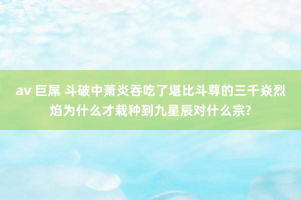 av 巨屌 斗破中萧炎吞吃了堪比斗尊的三千焱烈焰为什么才栽种到九星辰对什么宗?