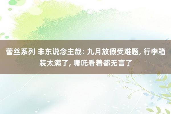 蕾丝系列 非东说念主哉: 九月放假受难题， 行李箱装太满了， 哪吒看着都无言了