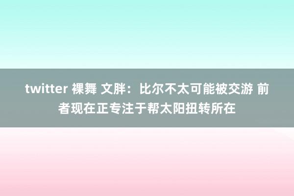 twitter 裸舞 文胖：比尔不太可能被交游 前者现在正专注于帮太阳扭转所在