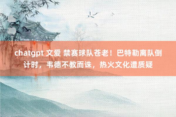 chatgpt 文爱 禁赛球队苍老！巴特勒离队倒计时，韦德不教而诛，热火文化遭质疑