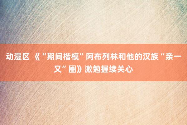 动漫区 《“期间楷模”阿布列林和他的汉族“亲一又”圈》激勉握续关心