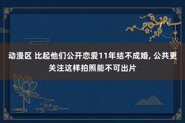 动漫区 比起他们公开恋爱11年结不成婚， 公共更关注这样拍照能不可出片