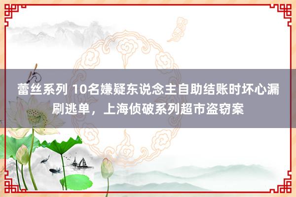 蕾丝系列 10名嫌疑东说念主自助结账时坏心漏刷逃单，上海侦破系列超市盗窃案