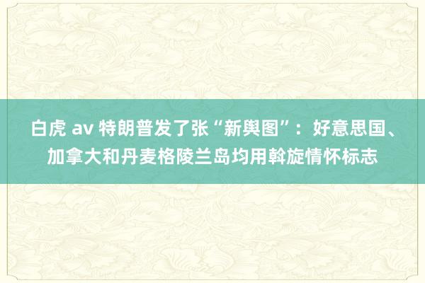 白虎 av 特朗普发了张“新舆图”：好意思国、加拿大和丹麦格陵兰岛均用斡旋情怀标志