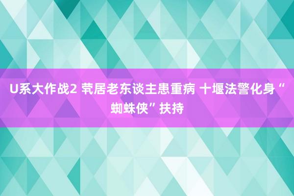 U系大作战2 茕居老东谈主患重病 十堰法警化身“蜘蛛侠”扶持