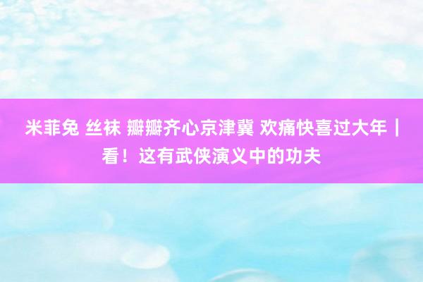 米菲兔 丝袜 瓣瓣齐心京津冀 欢痛快喜过大年｜看！这有武侠演义中的功夫