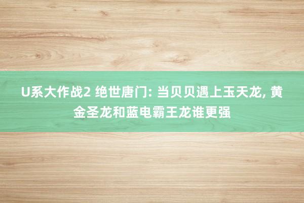 U系大作战2 绝世唐门: 当贝贝遇上玉天龙， 黄金圣龙和蓝电霸王龙谁更强