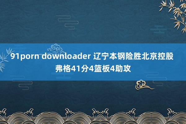 91porn downloader 辽宁本钢险胜北京控股 弗格41分4篮板4助攻