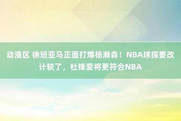 动漫区 徐班亚马正面打爆杨瀚森！NBA球探要改计较了，杜锋爱将更符合NBA