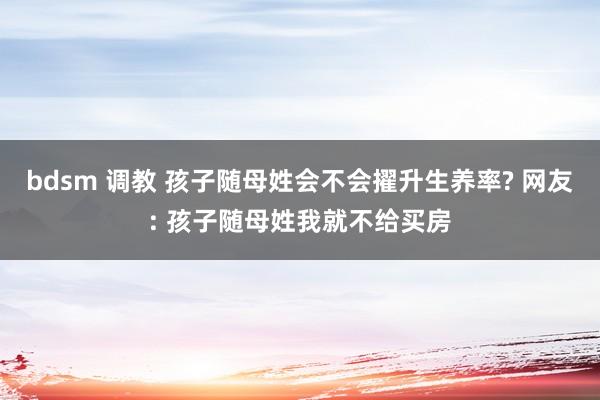 bdsm 调教 孩子随母姓会不会擢升生养率? 网友: 孩子随母姓我就不给买房