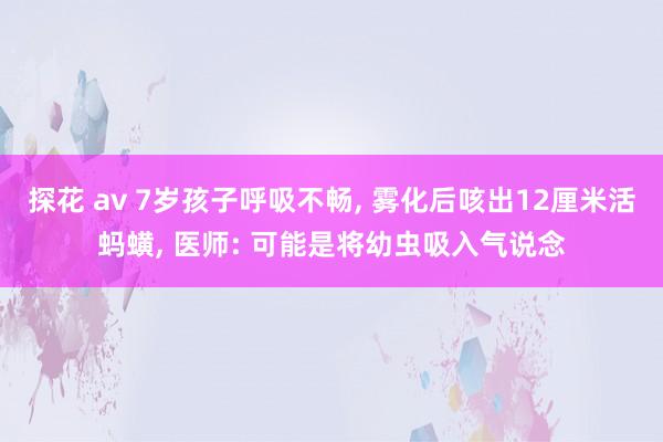 探花 av 7岁孩子呼吸不畅， 雾化后咳出12厘米活蚂蟥， 医师: 可能是将幼虫吸入气说念