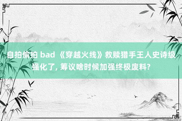 自拍偷拍 bad 《穿越火线》救赎猎手王人史诗级强化了， 筹议啥时候加强终极废料?