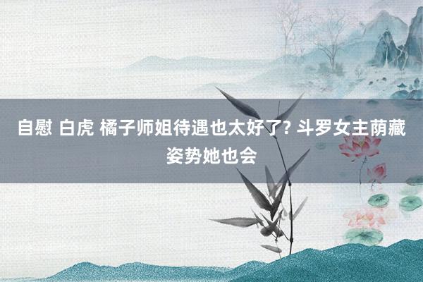 自慰 白虎 橘子师姐待遇也太好了? 斗罗女主荫藏姿势她也会