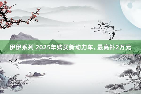 伊伊系列 2025年购买新动力车， 最高补2万元