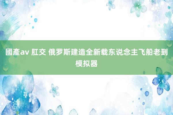 國產av 肛交 俄罗斯建造全新载东说念主飞船老到模拟器