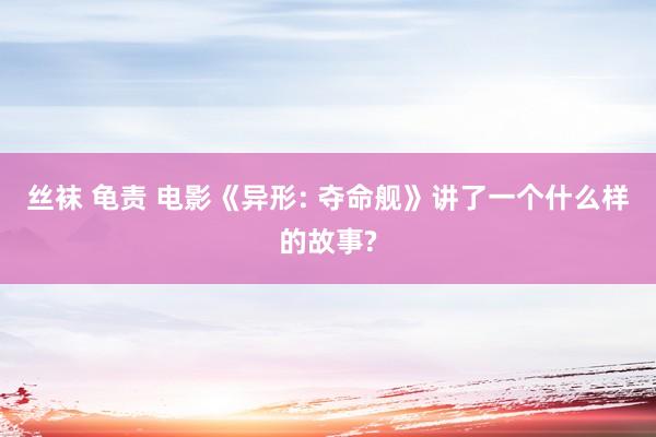 丝袜 龟责 电影《异形: 夺命舰》讲了一个什么样的故事?