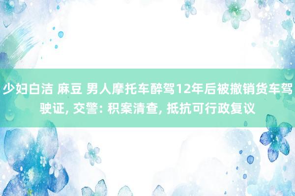 少妇白洁 麻豆 男人摩托车醉驾12年后被撤销货车驾驶证， 交警: 积案清查， 抵抗可行政复议