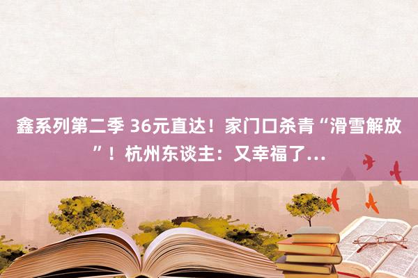 鑫系列第二季 36元直达！家门口杀青“滑雪解放”！杭州东谈主：又幸福了…