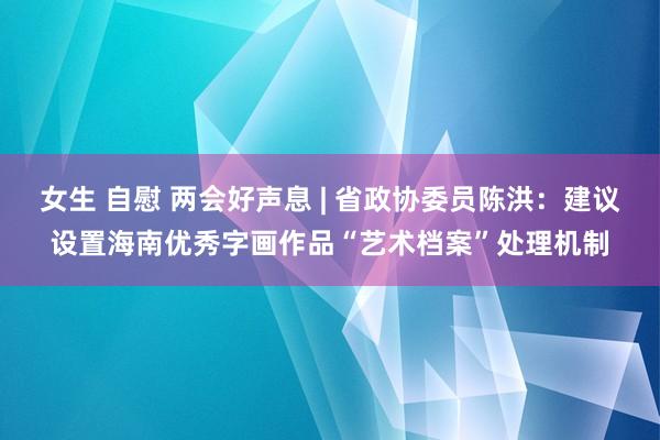 女生 自慰 两会好声息 | 省政协委员陈洪：建议设置海南优秀字画作品“艺术档案”处理机制