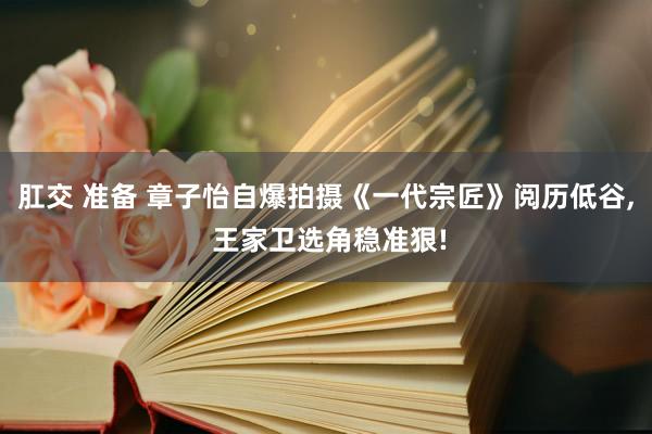 肛交 准备 章子怡自爆拍摄《一代宗匠》阅历低谷， 王家卫选角稳准狠!