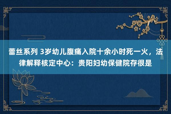 蕾丝系列 3岁幼儿腹痛入院十余小时死一火，法律解释核定中心：贵阳妇幼保健院存很是