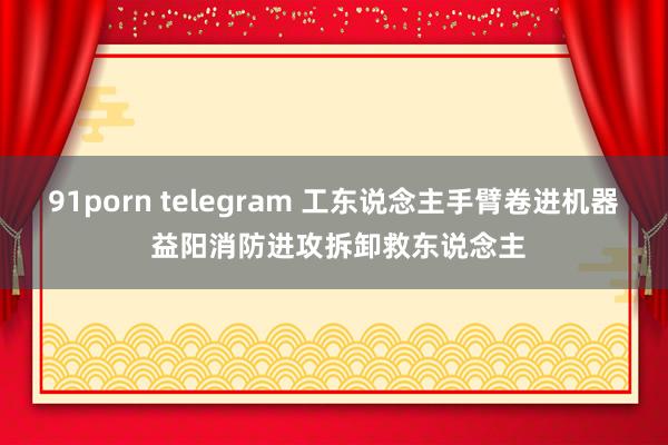 91porn telegram 工东说念主手臂卷进机器 益阳消防进攻拆卸救东说念主