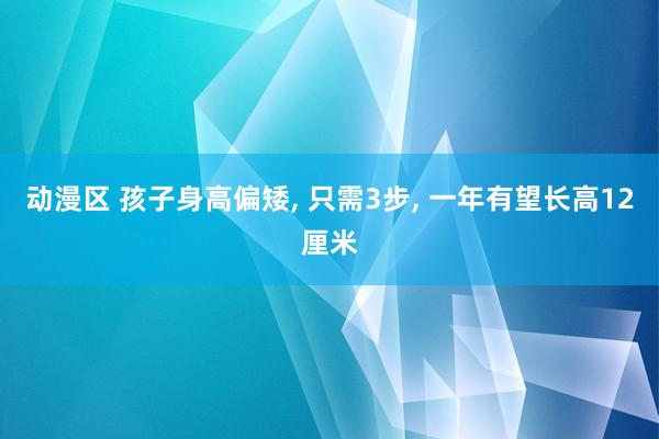 动漫区 孩子身高偏矮， 只需3步， 一年有望长高12厘米