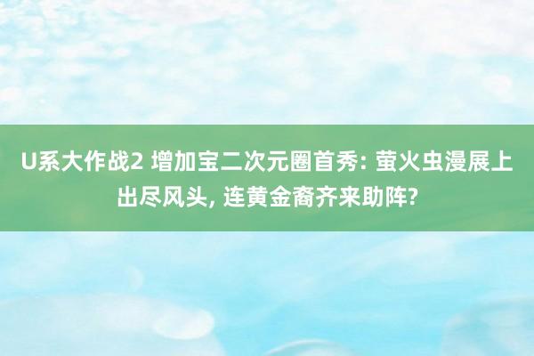 U系大作战2 增加宝二次元圈首秀: 萤火虫漫展上出尽风头， 连黄金裔齐来助阵?